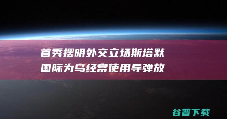 首秀 摆明外交立场 斯塔默国际 为乌经常使用导弹放行 对美又提不凡相关 (首届外交官)