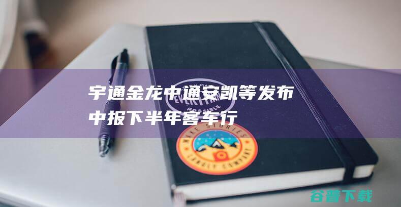 宇通/金龙/中通/安凯等发布中报下半年客车行业有哪些机会与风险|宇通客车|中通客车|安凯客车|新能源客车